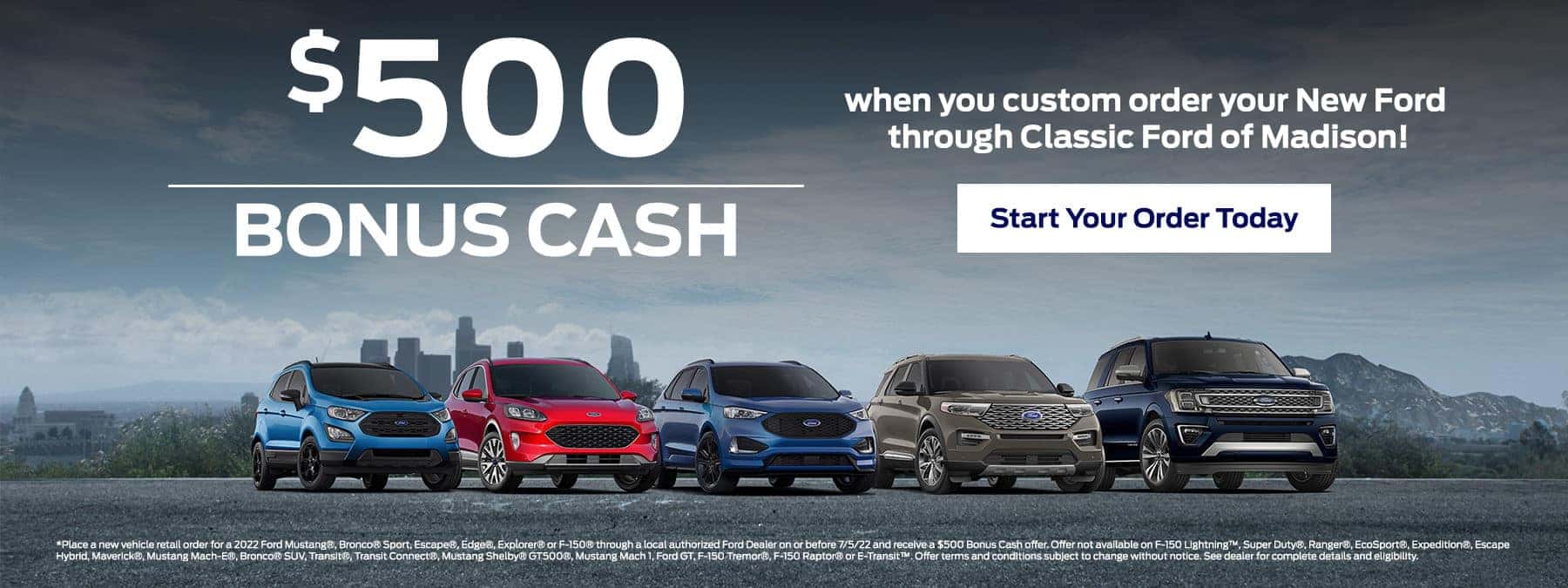 $500 Bonus Cash when you custom order your New Ford though Classic Ford of Madison! Start Your Order Today *Place a new vehicle retail order for a 2022 Ford Mustang®, Bronco® Sport, Escape®, Edge®, Explorer® or F-150® through a local authorized Ford Dealer on or before 7/5/22 and receive a $500 Bonus Cash offer. Offer not available on F-150 Lightning™, Super Duty®, Ranger®, EcoSport®, Expedition®, Escape Hybrid, Maverick®, Mustang Mach-E®, Bronco® SUV, Transit®, Transit Connect®, Mustang Shelby® GT500®, Mustang Mach 1, Ford GT, F-150 Tremor®, F-150 Raptor® or E-Transit™. Offer terms and conditions subject to change without notice. See dealer for complete details and eligibility.