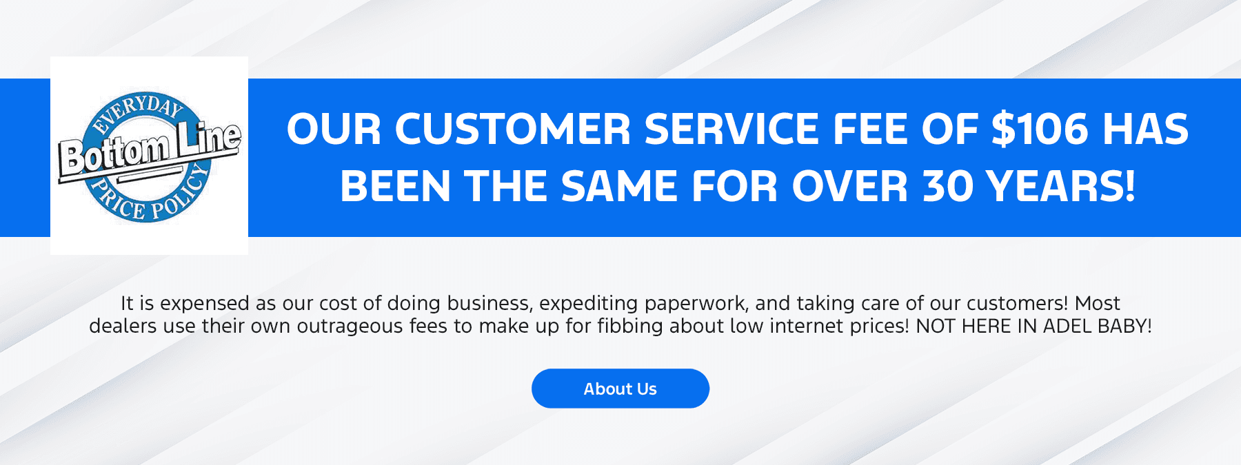 Our Customer Service Fee of $106 Has Been the Same for Over 30 Years! It is expensed as our cost of doing business, expediting paperwork, and taking care of our customers! Most dealers use their own outrageous fees to make up for fibbing about low internet prices! NOT HERE IN ADEL BABY!