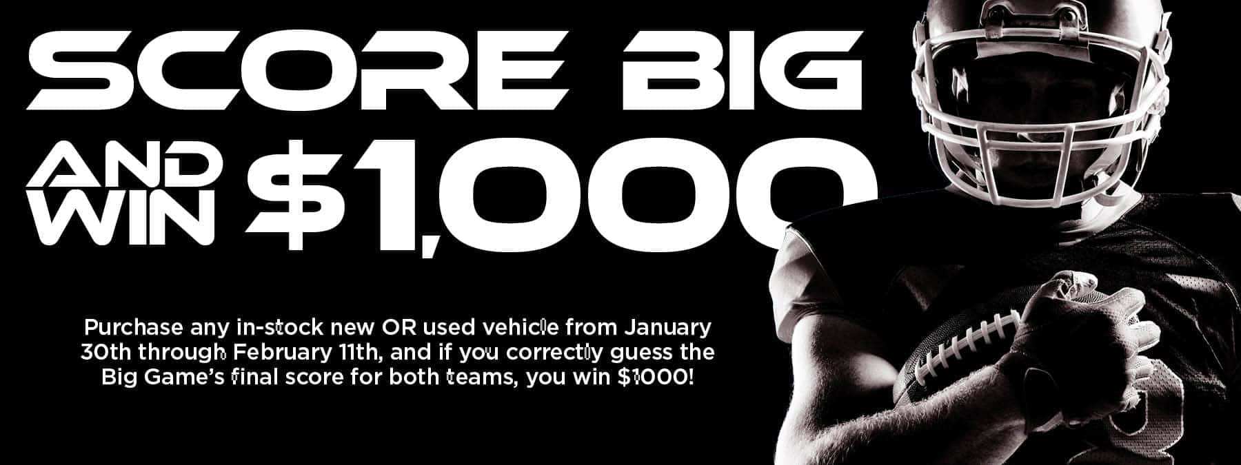 Score Big and Win $1000 The Big Game is rushing closer, and it's your chance to win! Purchase any in-stock new OR used vehicle from January 30th through February 11th, and if you correctly guess the Big Game's final score for both teams, you win $1000! But hurry up--the blitz is on, and this game ends at kick off. If you correctly guess the final score of the Big Game including the score for each team, you will win $1000. Vehicle must be purchased between Jan 30 and Feb 11. No prior sales apply. See dealer for full details.
