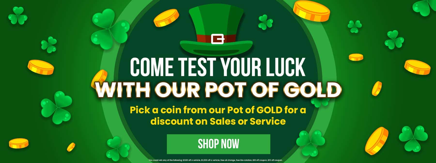 Come Test Your LUCK with our Pot of Gold - Pick a coin from our Pot of GOLD for a discount on Sales or Service Shop Now You could win any of the following: $500 off a vehicle, $1,000 off a vehicle, free oil change, free tire rotation, $10 off coupon, $15 off coupon.