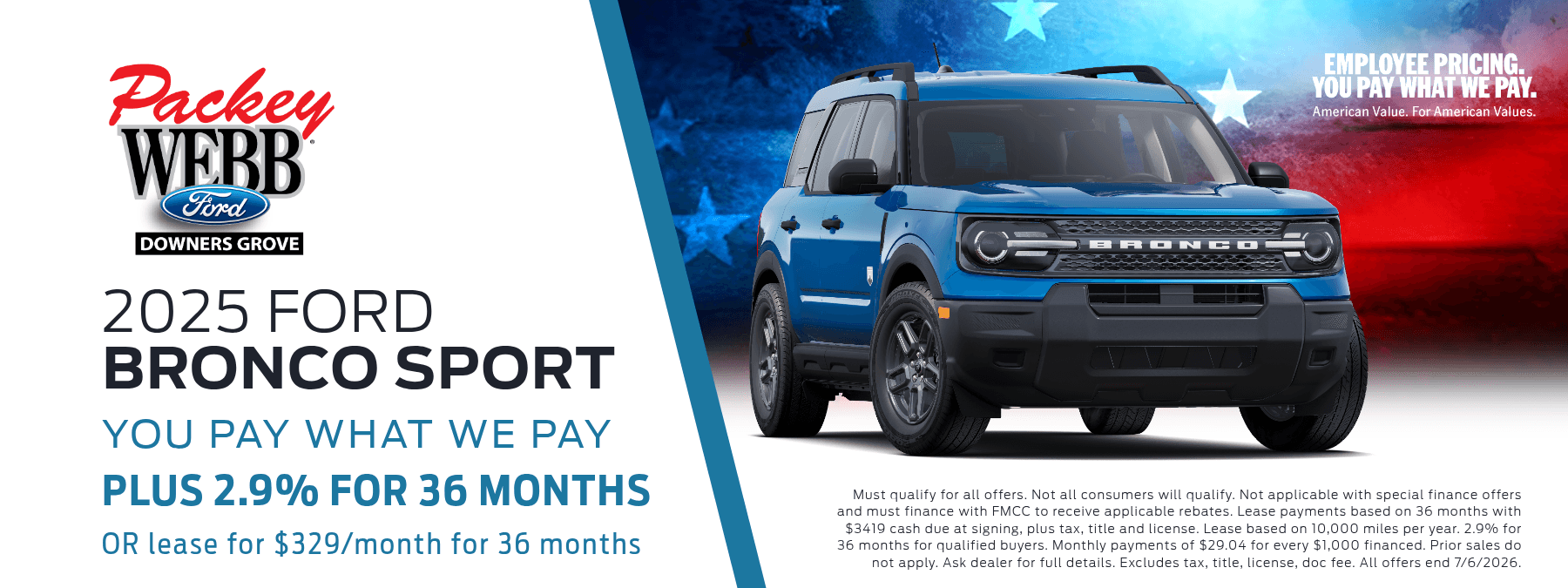 2026 Ford Bronco Sport - You Pay What We Pay. Plus 2.9% for 36 months. OR lease for $329/months for 36 months. Must qualify for all offers. Not all consumers will qualify. Not applicable with special finance offers and must finance with FMCC to receive applicable rebates. Prior sales do not apply. Ask dealer for full details. Excludes tax, title, license, doc fee. All offers end 6/1/2026