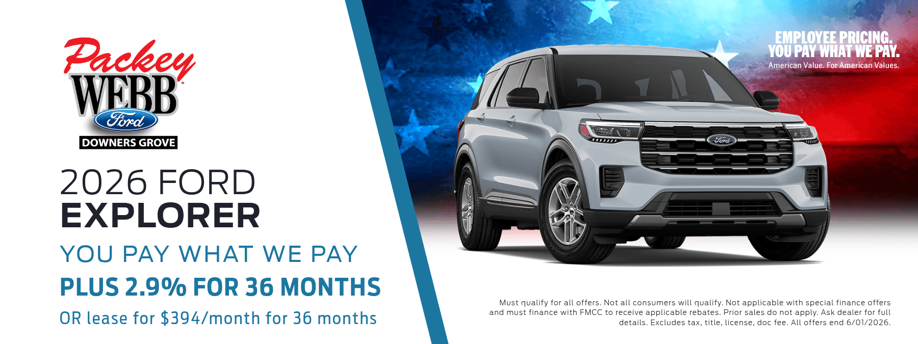 2026 Ford Explorer - You Pay What We Pay. Plus 2.9% for 36 months. OR lease for $394/months for 36 months. Must qualify for all offers. Not all consumers will qualify. Not applicable with special finance offers and must finance with FMCC to receive applicable rebates. Prior sales do not apply. Ask dealer for full details. Excludes tax, title, license, doc fee. All offers end 6/1/2026