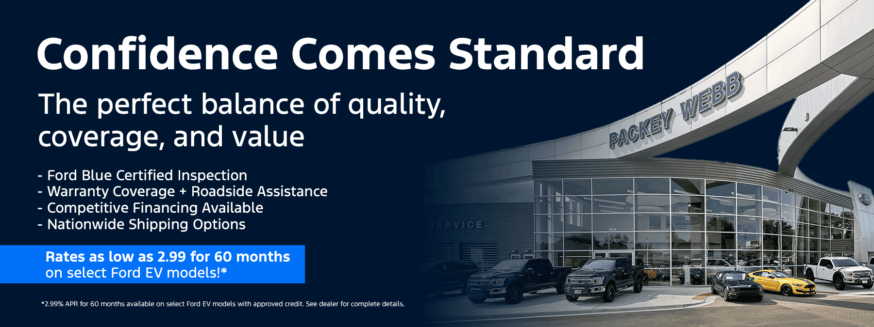 Confidence Comes Standard The perfect balance of quality, coverage, and value Sub-subtext: (bulletpoints) - Ford Blue Certified Inspection - Warranty Coverage + Roadside Assistance - Competitive Financing Available - Nationwide Shipping Options -Rates as low as 2.99 for 60 months on select Ford EV models!*