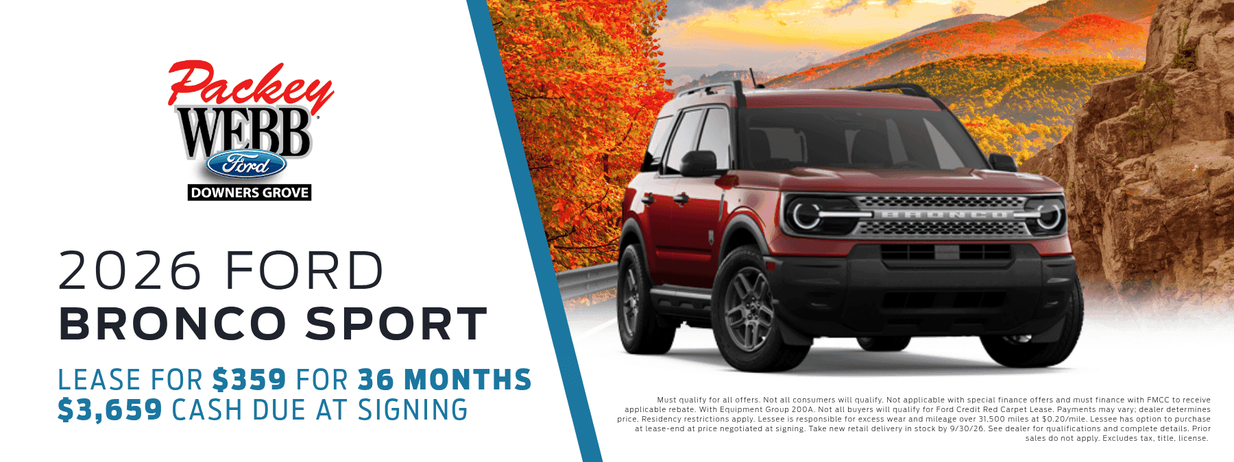 2026 Ford Bronco Sport - Lease for $359 for 36 months, $3,659 cash due at signing. Must qualify for all offers. Not all onsumers will qualify. Not applicable with special finance offers and must finance with FMCC to receive applicable rebate. With Equipment Group 200A. Not all buyers will qualify for Ford Credit Red Carpet Lease. Payments may vary; dealer determines price. Residency restrictions apply. Lessee is responsible for excess wear and mileage over 31,500 miles at $0.20/mile. Lessee has option to purchase at lease-end at price negotiated at signing. Take new retail delivery in stock by 9/30/2026. See dealer for qualifications and complete details. Prior sales do not apply. Excludes tax, title, and license.