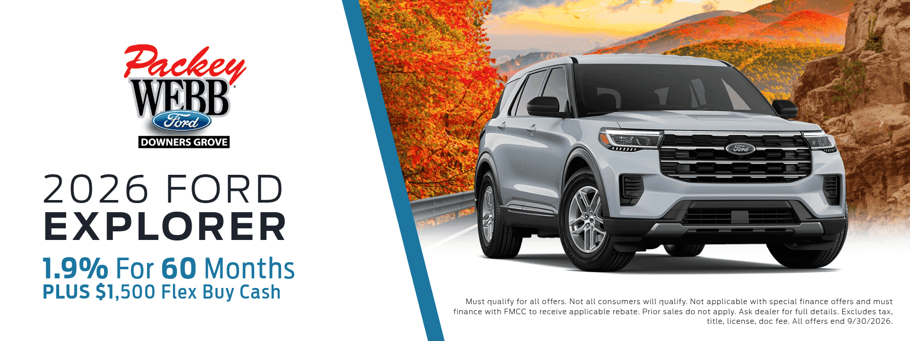 2026 Ford Explorer - 1.9% for 60 Months, plus $1,500 flex buy cash. Must qualify for all offers. Not all consumers will qualify. Not applicable with special finance offers and must finance with FMCC to receive applicable rebate. Prior sales do not apply. Ask dealer for details. Excludes tax, title, license, doc fee. All offers end 9/30/2026