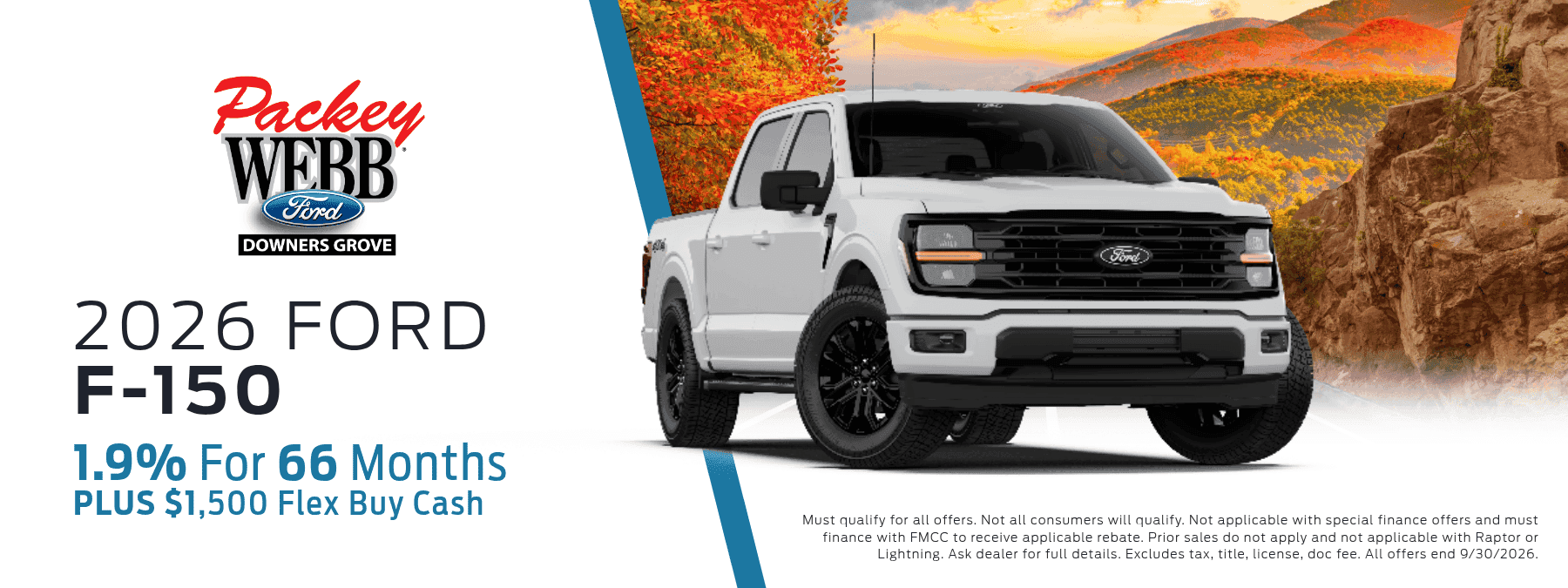 2026 Ford F-150 - 1.9% for 66 months, plus $1,500 Flex Buy Cash. Must qualify for all offers. Not all consumers will qualify. Not applicable with special finance offers and must finance with FMCC to receive appliable rebate. Prior sales do not apply and not applicable with Raptor or Lightning. Ask dealer for full details. Excludes tax, title, license, and doc fee. All offers end 9/30/2026