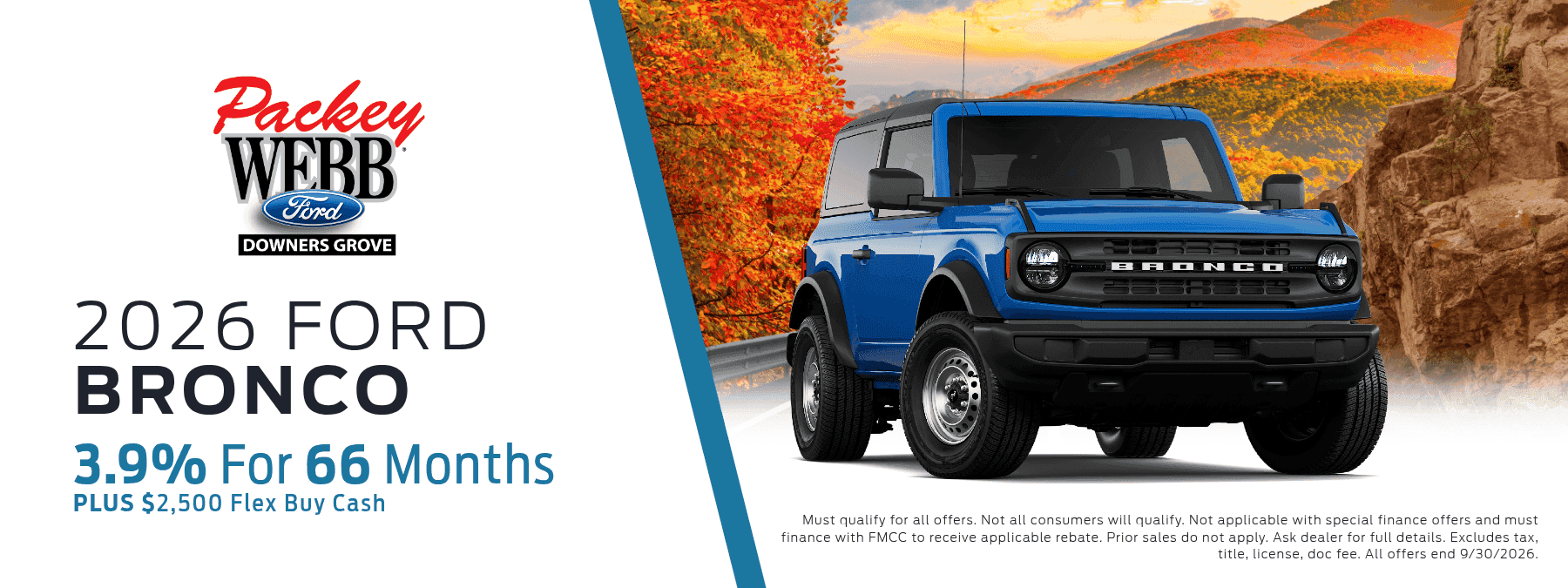 2026 Ford Bronco - 3.9% for 66 months, plus $2,500 Flex Buy Cash. Must qualify for all offers. Not all consumers will qualify. Not applicable with special finance offers and must finance with FMCC to receive applicable rebates. Prior sales do not apply. See dealer for full details. Excludes tax, title, license, doc fee. All offers end 9/30/2026