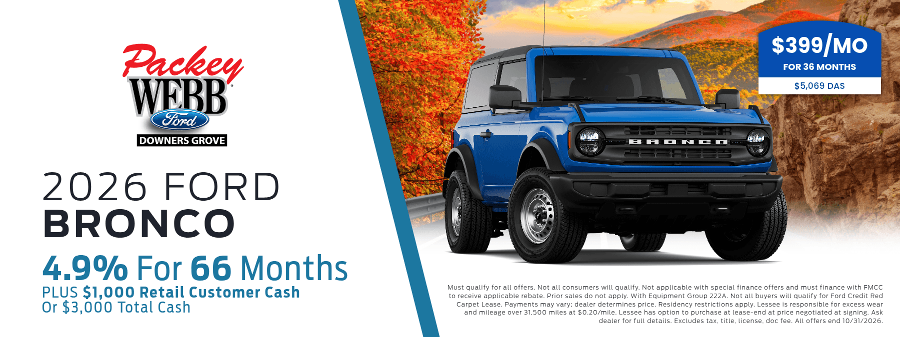 2026 Ford Bronco - 4.9% for 66 months, Plus $1,000 Retail Customer Cash, or $3,000 Total Cash. Must qualify for all offers. Not all consumers will qualify. Not applicable with special finance offers and must finance with FMCC to receive applicable rebate. Prior sales do not apply. With Equipment Group 222A. Not all buyers will qualify for Ford Credit Red Carpet Lease. Payments may vary; dealer determines price. Residency restrictions apply. Lessee is responsible for excess wear and mileage over 31,500 miles at $0.20/mile. Lessee has option to purchase at lease-end at price negotiated at signing. Ask dealer for full details. Excludes tax, title, license, doc fee. All offers end 10/31/2026