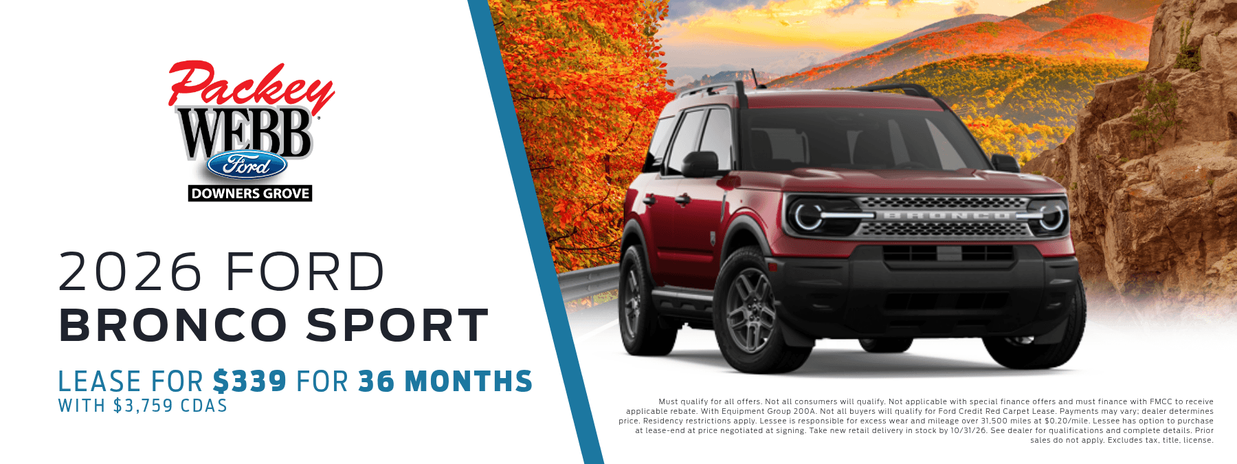 2026 Ford Bronco Sport - Lease for $339 for 36 months with $3,759 CDAS. Must qualify for all offers. Not all consumers will qualify. Not applicable with special finance offers and must finance with FMCC to receive applicable rebate. With Equipment Group 200A. Not all buyers will qualify for Ford Credit Red Carpet Lease. Payments may vary; dealer determines price. Residency restrictions apply. Lessee is responsible for excess wear and mileage over 31,500 miles at $0.20/mile. Lessee has option to purchase at lease-end at price negotiated at signing. Take new retail delivery in stock by 10/31/2026. See dealer for qualifications and complete details. Prior sales do not apply. Excludes tax, title, license.