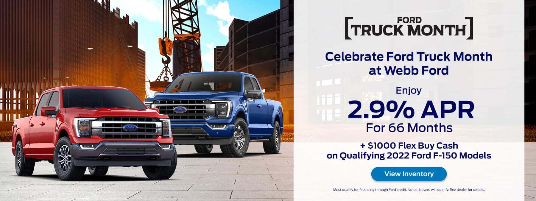 Celebrate Ford Truck Month at Webb Ford Enjoy 2.9% for 66mo + $1000 Flex Buy Cash on Qualifying 2022 Ford F-150 Models View Inventory Must qualify for financing through Ford credit. Not all buyers will qualify. See dealer for details.