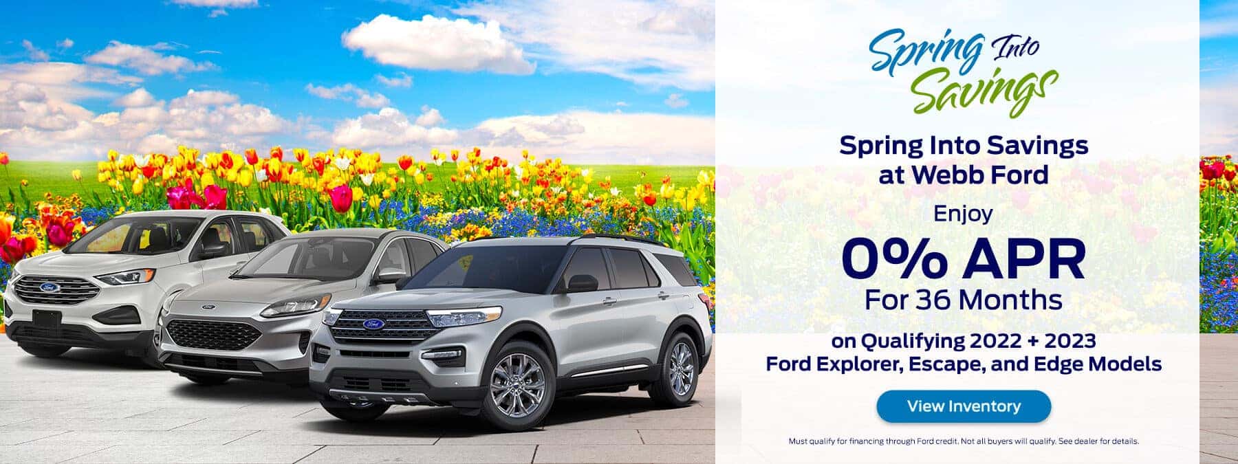 Spring Into Savings at Webb Ford Enjoy 0% for 36mo on Qualifying 2022 + 2023 Ford Explorer, Escape, and Edge Models View Inventory Must qualify for financing through Ford credit. Not all buyers will qualify. See dealer for details.