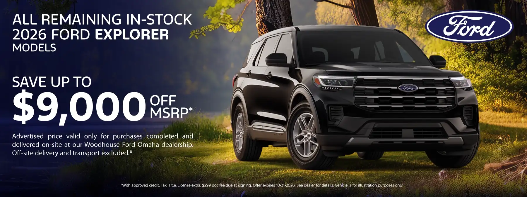 All Remaining In-Stock 2026 Explorer Models - Save Up to $9,000 Off MSRP* Advertised price valid only for purchases completed and delivered on-site at our Woodhouse Ford Omaha dealership. Off-site delivery and transport excluded.